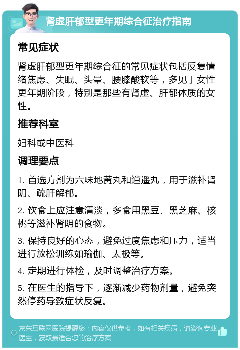 肾虚肝郁型更年期综合征治疗指南 常见症状 肾虚肝郁型更年期综合征的常见症状包括反复情绪焦虑、失眠、头晕、腰膝酸软等，多见于女性更年期阶段，特别是那些有肾虚、肝郁体质的女性。 推荐科室 妇科或中医科 调理要点 1. 首选方剂为六味地黄丸和逍遥丸，用于滋补肾阴、疏肝解郁。 2. 饮食上应注意清淡，多食用黑豆、黑芝麻、核桃等滋补肾阴的食物。 3. 保持良好的心态，避免过度焦虑和压力，适当进行放松训练如瑜伽、太极等。 4. 定期进行体检，及时调整治疗方案。 5. 在医生的指导下，逐渐减少药物剂量，避免突然停药导致症状反复。