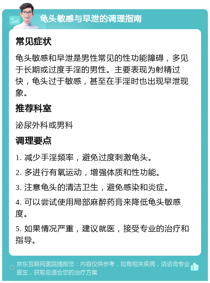 龟头敏感与早泄的调理指南 常见症状 龟头敏感和早泄是男性常见的性功能障碍，多见于长期或过度手淫的男性。主要表现为射精过快，龟头过于敏感，甚至在手淫时也出现早泄现象。 推荐科室 泌尿外科或男科 调理要点 1. 减少手淫频率，避免过度刺激龟头。 2. 多进行有氧运动，增强体质和性功能。 3. 注意龟头的清洁卫生，避免感染和炎症。 4. 可以尝试使用局部麻醉药膏来降低龟头敏感度。 5. 如果情况严重，建议就医，接受专业的治疗和指导。