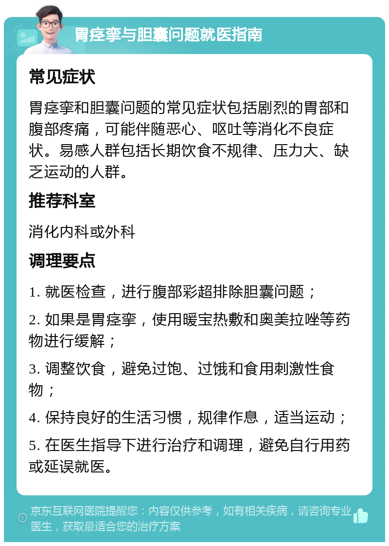 胃痉挛与胆囊问题就医指南 常见症状 胃痉挛和胆囊问题的常见症状包括剧烈的胃部和腹部疼痛，可能伴随恶心、呕吐等消化不良症状。易感人群包括长期饮食不规律、压力大、缺乏运动的人群。 推荐科室 消化内科或外科 调理要点 1. 就医检查，进行腹部彩超排除胆囊问题； 2. 如果是胃痉挛，使用暖宝热敷和奥美拉唑等药物进行缓解； 3. 调整饮食，避免过饱、过饿和食用刺激性食物； 4. 保持良好的生活习惯，规律作息，适当运动； 5. 在医生指导下进行治疗和调理，避免自行用药或延误就医。