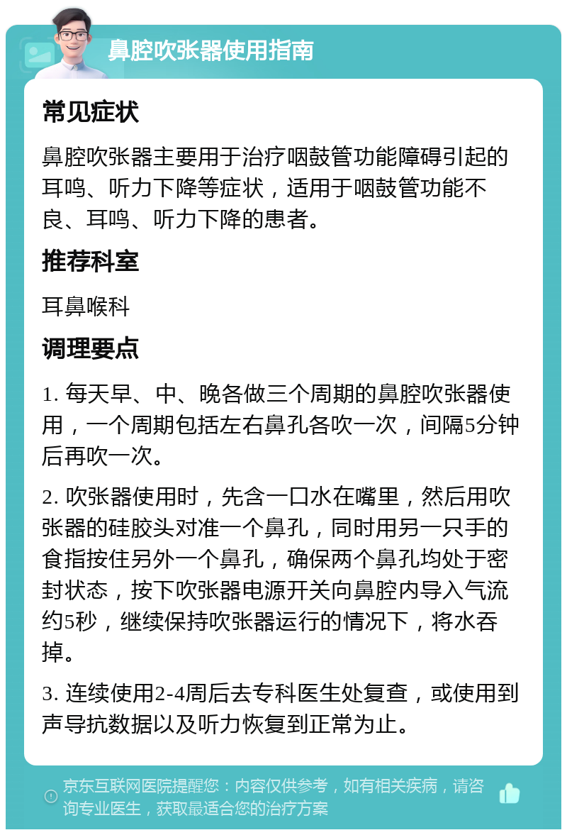 鼻腔吹张器使用指南 常见症状 鼻腔吹张器主要用于治疗咽鼓管功能障碍引起的耳鸣、听力下降等症状，适用于咽鼓管功能不良、耳鸣、听力下降的患者。 推荐科室 耳鼻喉科 调理要点 1. 每天早、中、晚各做三个周期的鼻腔吹张器使用，一个周期包括左右鼻孔各吹一次，间隔5分钟后再吹一次。 2. 吹张器使用时，先含一口水在嘴里，然后用吹张器的硅胶头对准一个鼻孔，同时用另一只手的食指按住另外一个鼻孔，确保两个鼻孔均处于密封状态，按下吹张器电源开关向鼻腔内导入气流约5秒，继续保持吹张器运行的情况下，将水吞掉。 3. 连续使用2-4周后去专科医生处复查，或使用到声导抗数据以及听力恢复到正常为止。