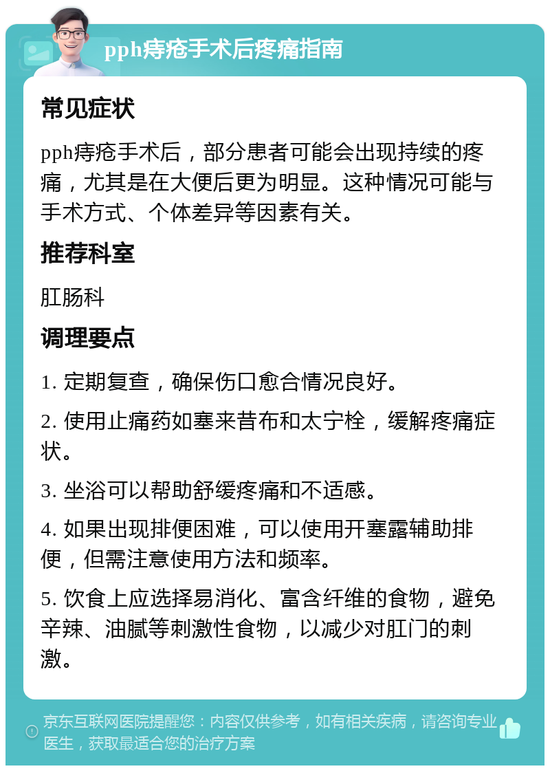 pph痔疮手术后疼痛指南 常见症状 pph痔疮手术后，部分患者可能会出现持续的疼痛，尤其是在大便后更为明显。这种情况可能与手术方式、个体差异等因素有关。 推荐科室 肛肠科 调理要点 1. 定期复查，确保伤口愈合情况良好。 2. 使用止痛药如塞来昔布和太宁栓，缓解疼痛症状。 3. 坐浴可以帮助舒缓疼痛和不适感。 4. 如果出现排便困难，可以使用开塞露辅助排便，但需注意使用方法和频率。 5. 饮食上应选择易消化、富含纤维的食物，避免辛辣、油腻等刺激性食物，以减少对肛门的刺激。