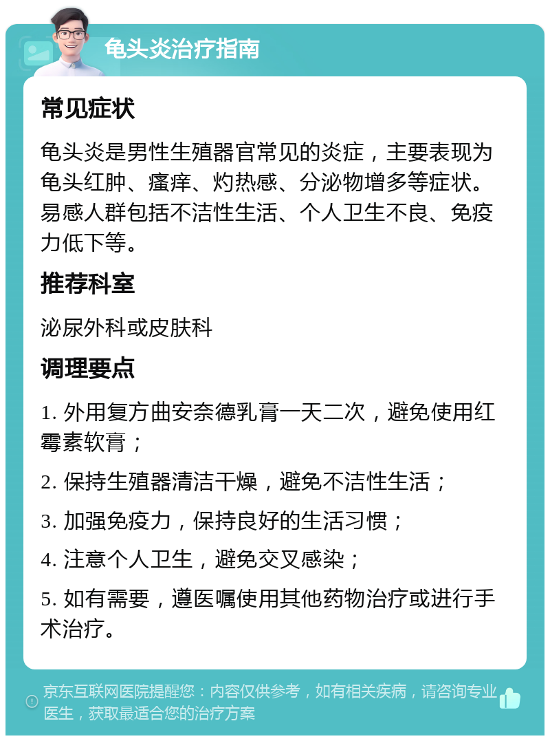 龟头炎治疗指南 常见症状 龟头炎是男性生殖器官常见的炎症，主要表现为龟头红肿、瘙痒、灼热感、分泌物增多等症状。易感人群包括不洁性生活、个人卫生不良、免疫力低下等。 推荐科室 泌尿外科或皮肤科 调理要点 1. 外用复方曲安奈德乳膏一天二次，避免使用红霉素软膏； 2. 保持生殖器清洁干燥，避免不洁性生活； 3. 加强免疫力，保持良好的生活习惯； 4. 注意个人卫生，避免交叉感染； 5. 如有需要，遵医嘱使用其他药物治疗或进行手术治疗。