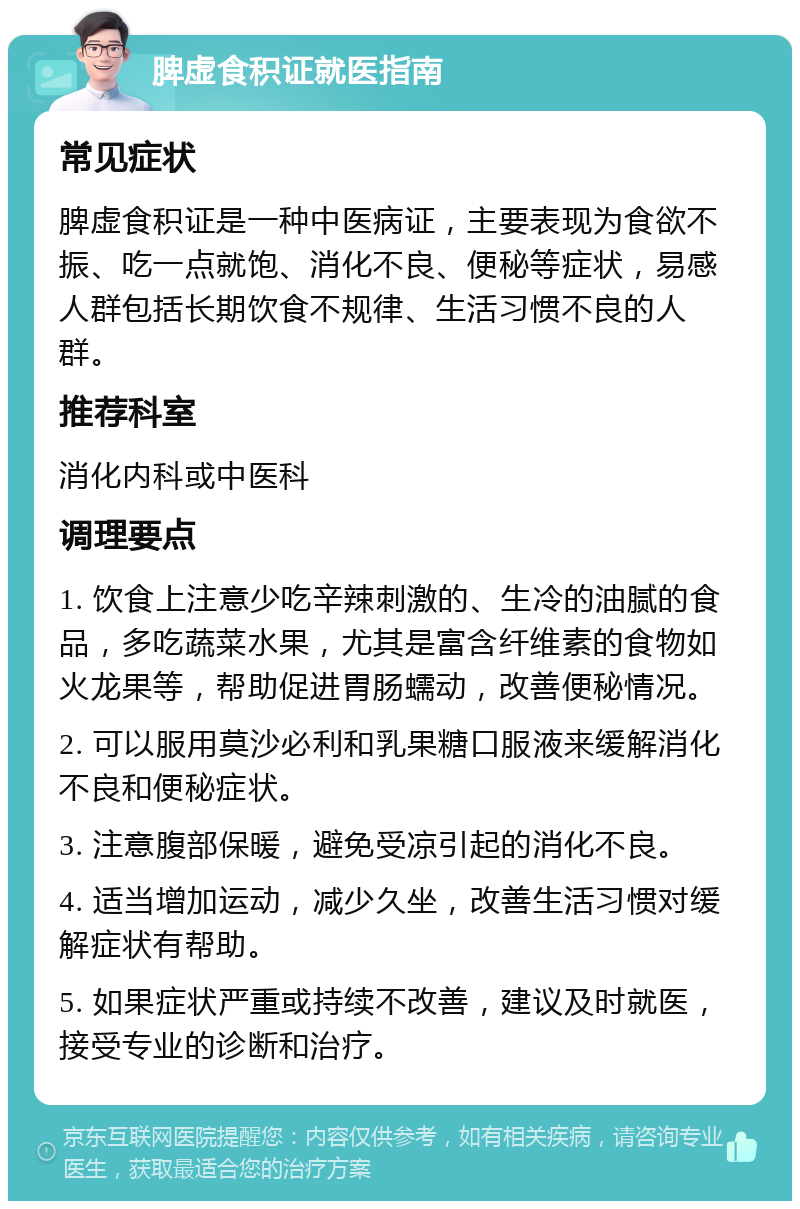 脾虚食积证就医指南 常见症状 脾虚食积证是一种中医病证，主要表现为食欲不振、吃一点就饱、消化不良、便秘等症状，易感人群包括长期饮食不规律、生活习惯不良的人群。 推荐科室 消化内科或中医科 调理要点 1. 饮食上注意少吃辛辣刺激的、生冷的油腻的食品，多吃蔬菜水果，尤其是富含纤维素的食物如火龙果等，帮助促进胃肠蠕动，改善便秘情况。 2. 可以服用莫沙必利和乳果糖口服液来缓解消化不良和便秘症状。 3. 注意腹部保暖，避免受凉引起的消化不良。 4. 适当增加运动，减少久坐，改善生活习惯对缓解症状有帮助。 5. 如果症状严重或持续不改善，建议及时就医，接受专业的诊断和治疗。