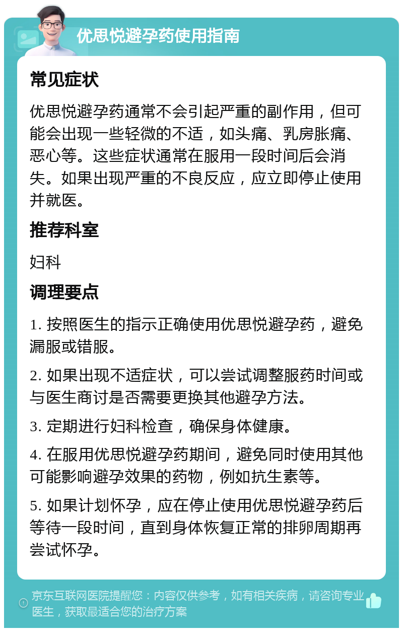 优思悦避孕药使用指南 常见症状 优思悦避孕药通常不会引起严重的副作用，但可能会出现一些轻微的不适，如头痛、乳房胀痛、恶心等。这些症状通常在服用一段时间后会消失。如果出现严重的不良反应，应立即停止使用并就医。 推荐科室 妇科 调理要点 1. 按照医生的指示正确使用优思悦避孕药，避免漏服或错服。 2. 如果出现不适症状，可以尝试调整服药时间或与医生商讨是否需要更换其他避孕方法。 3. 定期进行妇科检查，确保身体健康。 4. 在服用优思悦避孕药期间，避免同时使用其他可能影响避孕效果的药物，例如抗生素等。 5. 如果计划怀孕，应在停止使用优思悦避孕药后等待一段时间，直到身体恢复正常的排卵周期再尝试怀孕。