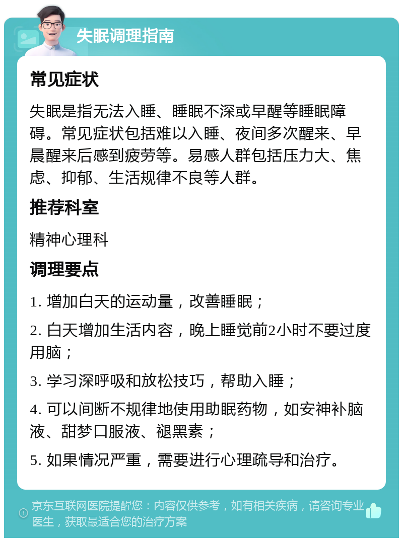 失眠调理指南 常见症状 失眠是指无法入睡、睡眠不深或早醒等睡眠障碍。常见症状包括难以入睡、夜间多次醒来、早晨醒来后感到疲劳等。易感人群包括压力大、焦虑、抑郁、生活规律不良等人群。 推荐科室 精神心理科 调理要点 1. 增加白天的运动量，改善睡眠； 2. 白天增加生活内容，晚上睡觉前2小时不要过度用脑； 3. 学习深呼吸和放松技巧，帮助入睡； 4. 可以间断不规律地使用助眠药物，如安神补脑液、甜梦口服液、褪黑素； 5. 如果情况严重，需要进行心理疏导和治疗。