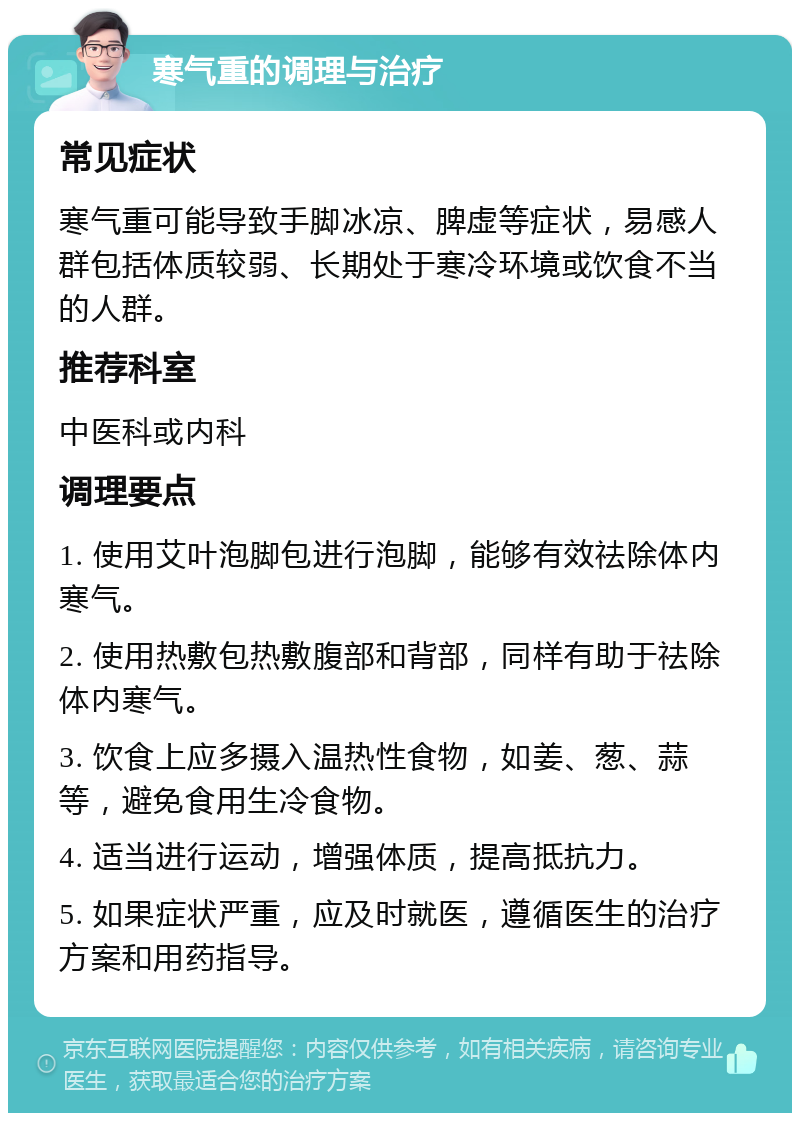 寒气重的调理与治疗 常见症状 寒气重可能导致手脚冰凉、脾虚等症状，易感人群包括体质较弱、长期处于寒冷环境或饮食不当的人群。 推荐科室 中医科或内科 调理要点 1. 使用艾叶泡脚包进行泡脚，能够有效祛除体内寒气。 2. 使用热敷包热敷腹部和背部，同样有助于祛除体内寒气。 3. 饮食上应多摄入温热性食物，如姜、葱、蒜等，避免食用生冷食物。 4. 适当进行运动，增强体质，提高抵抗力。 5. 如果症状严重，应及时就医，遵循医生的治疗方案和用药指导。