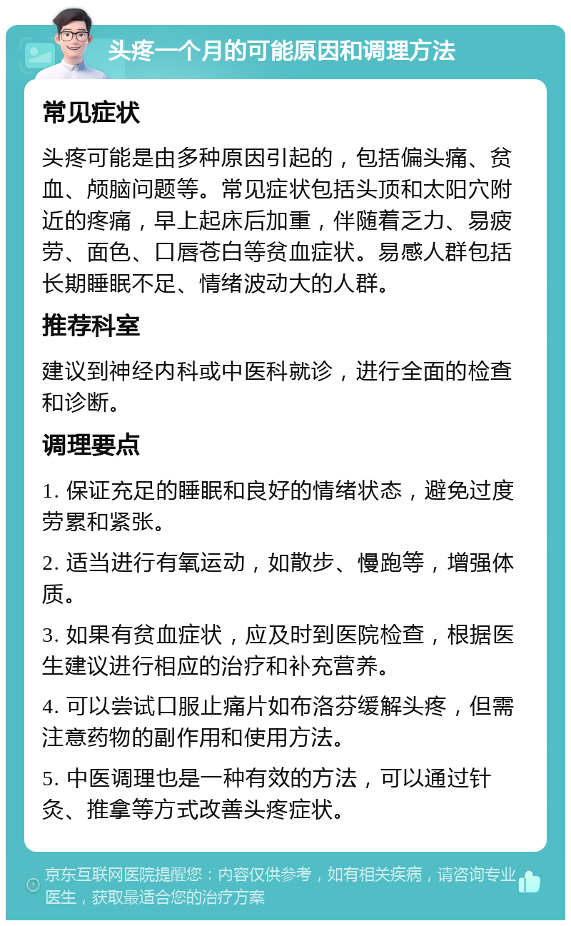 头疼一个月的可能原因和调理方法 常见症状 头疼可能是由多种原因引起的，包括偏头痛、贫血、颅脑问题等。常见症状包括头顶和太阳穴附近的疼痛，早上起床后加重，伴随着乏力、易疲劳、面色、口唇苍白等贫血症状。易感人群包括长期睡眠不足、情绪波动大的人群。 推荐科室 建议到神经内科或中医科就诊，进行全面的检查和诊断。 调理要点 1. 保证充足的睡眠和良好的情绪状态，避免过度劳累和紧张。 2. 适当进行有氧运动，如散步、慢跑等，增强体质。 3. 如果有贫血症状，应及时到医院检查，根据医生建议进行相应的治疗和补充营养。 4. 可以尝试口服止痛片如布洛芬缓解头疼，但需注意药物的副作用和使用方法。 5. 中医调理也是一种有效的方法，可以通过针灸、推拿等方式改善头疼症状。