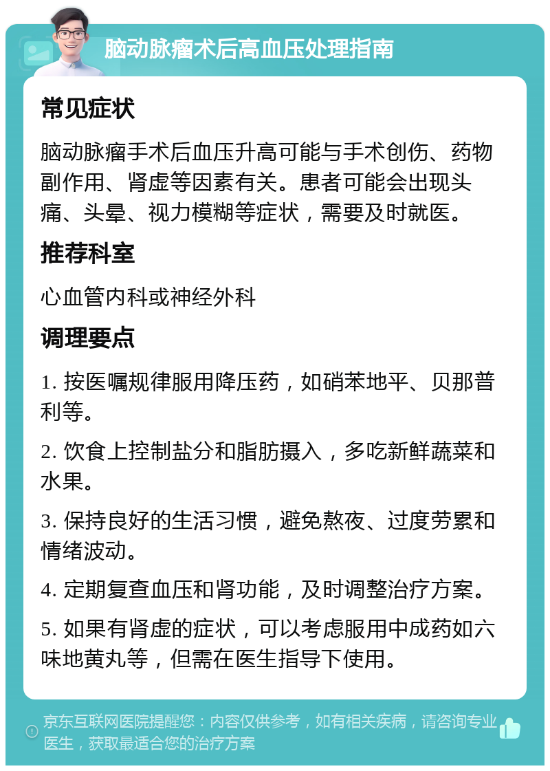 脑动脉瘤术后高血压处理指南 常见症状 脑动脉瘤手术后血压升高可能与手术创伤、药物副作用、肾虚等因素有关。患者可能会出现头痛、头晕、视力模糊等症状，需要及时就医。 推荐科室 心血管内科或神经外科 调理要点 1. 按医嘱规律服用降压药，如硝苯地平、贝那普利等。 2. 饮食上控制盐分和脂肪摄入，多吃新鲜蔬菜和水果。 3. 保持良好的生活习惯，避免熬夜、过度劳累和情绪波动。 4. 定期复查血压和肾功能，及时调整治疗方案。 5. 如果有肾虚的症状，可以考虑服用中成药如六味地黄丸等，但需在医生指导下使用。