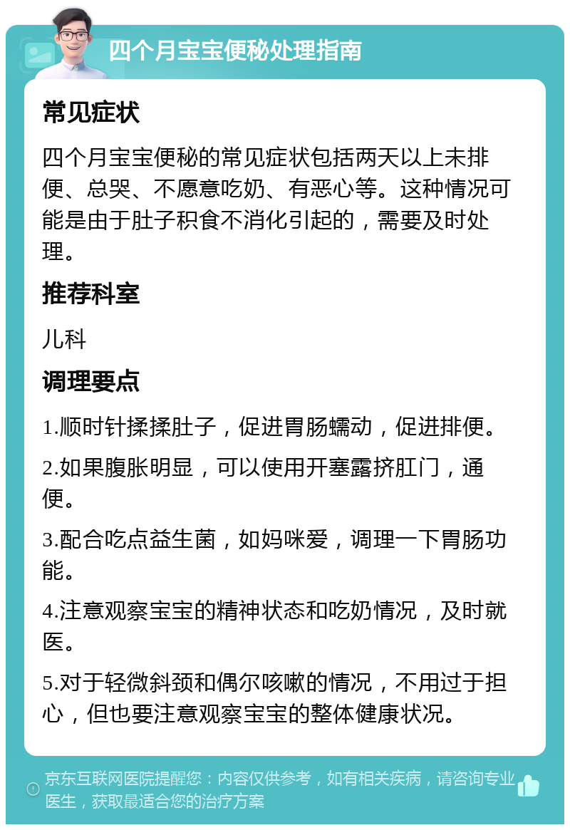 四个月宝宝便秘处理指南 常见症状 四个月宝宝便秘的常见症状包括两天以上未排便、总哭、不愿意吃奶、有恶心等。这种情况可能是由于肚子积食不消化引起的，需要及时处理。 推荐科室 儿科 调理要点 1.顺时针揉揉肚子，促进胃肠蠕动，促进排便。 2.如果腹胀明显，可以使用开塞露挤肛门，通便。 3.配合吃点益生菌，如妈咪爱，调理一下胃肠功能。 4.注意观察宝宝的精神状态和吃奶情况，及时就医。 5.对于轻微斜颈和偶尔咳嗽的情况，不用过于担心，但也要注意观察宝宝的整体健康状况。