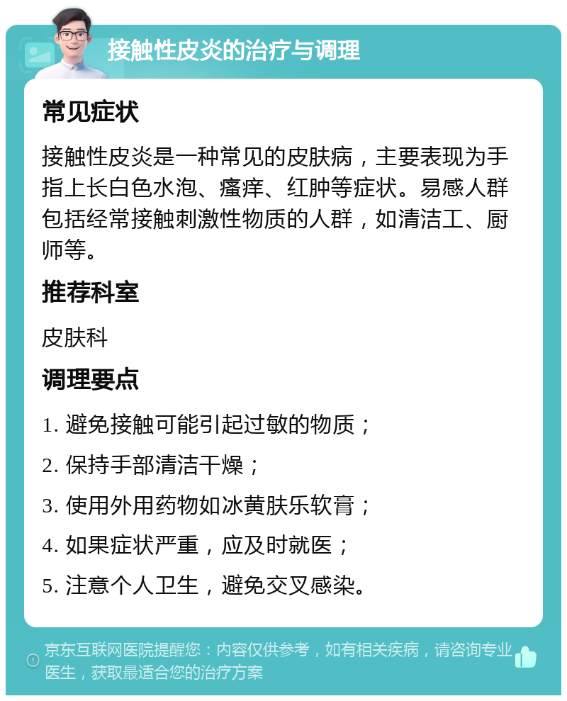 接触性皮炎的治疗与调理 常见症状 接触性皮炎是一种常见的皮肤病，主要表现为手指上长白色水泡、瘙痒、红肿等症状。易感人群包括经常接触刺激性物质的人群，如清洁工、厨师等。 推荐科室 皮肤科 调理要点 1. 避免接触可能引起过敏的物质； 2. 保持手部清洁干燥； 3. 使用外用药物如冰黄肤乐软膏； 4. 如果症状严重，应及时就医； 5. 注意个人卫生，避免交叉感染。