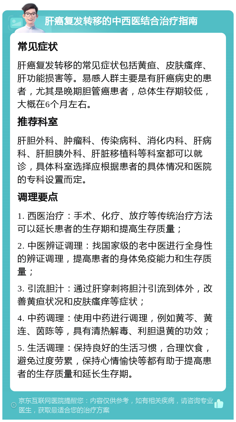 肝癌复发转移的中西医结合治疗指南 常见症状 肝癌复发转移的常见症状包括黄疸、皮肤瘙痒、肝功能损害等。易感人群主要是有肝癌病史的患者，尤其是晚期胆管癌患者，总体生存期较低，大概在6个月左右。 推荐科室 肝胆外科、肿瘤科、传染病科、消化内科、肝病科、肝胆胰外科、肝脏移植科等科室都可以就诊，具体科室选择应根据患者的具体情况和医院的专科设置而定。 调理要点 1. 西医治疗：手术、化疗、放疗等传统治疗方法可以延长患者的生存期和提高生存质量； 2. 中医辨证调理：找国家级的老中医进行全身性的辨证调理，提高患者的身体免疫能力和生存质量； 3. 引流胆汁：通过肝穿刺将胆汁引流到体外，改善黄疸状况和皮肤瘙痒等症状； 4. 中药调理：使用中药进行调理，例如黄芩、黄连、茵陈等，具有清热解毒、利胆退黄的功效； 5. 生活调理：保持良好的生活习惯，合理饮食，避免过度劳累，保持心情愉快等都有助于提高患者的生存质量和延长生存期。