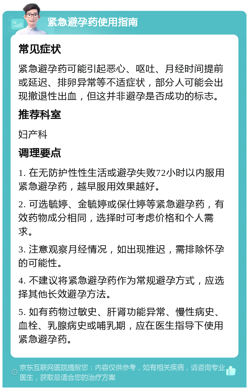 紧急避孕药使用指南 常见症状 紧急避孕药可能引起恶心、呕吐、月经时间提前或延迟、排卵异常等不适症状，部分人可能会出现撤退性出血，但这并非避孕是否成功的标志。 推荐科室 妇产科 调理要点 1. 在无防护性性生活或避孕失败72小时以内服用紧急避孕药，越早服用效果越好。 2. 可选毓婷、金毓婷或保仕婷等紧急避孕药，有效药物成分相同，选择时可考虑价格和个人需求。 3. 注意观察月经情况，如出现推迟，需排除怀孕的可能性。 4. 不建议将紧急避孕药作为常规避孕方式，应选择其他长效避孕方法。 5. 如有药物过敏史、肝肾功能异常、慢性病史、血栓、乳腺病史或哺乳期，应在医生指导下使用紧急避孕药。