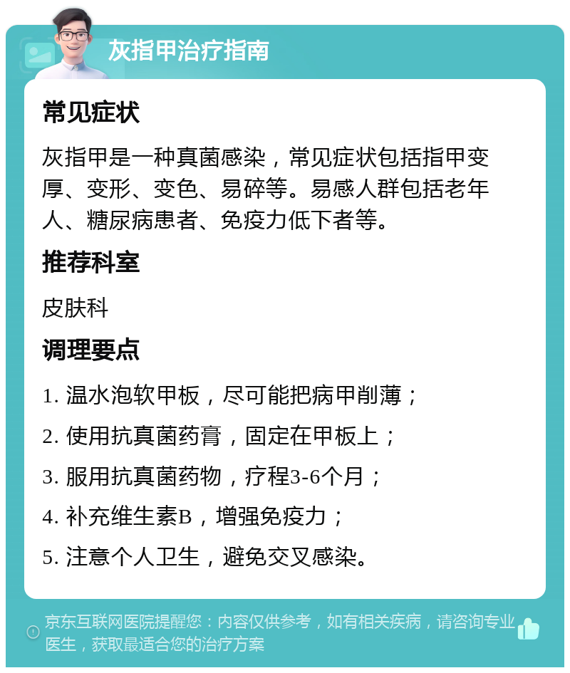 灰指甲治疗指南 常见症状 灰指甲是一种真菌感染，常见症状包括指甲变厚、变形、变色、易碎等。易感人群包括老年人、糖尿病患者、免疫力低下者等。 推荐科室 皮肤科 调理要点 1. 温水泡软甲板，尽可能把病甲削薄； 2. 使用抗真菌药膏，固定在甲板上； 3. 服用抗真菌药物，疗程3-6个月； 4. 补充维生素B，增强免疫力； 5. 注意个人卫生，避免交叉感染。