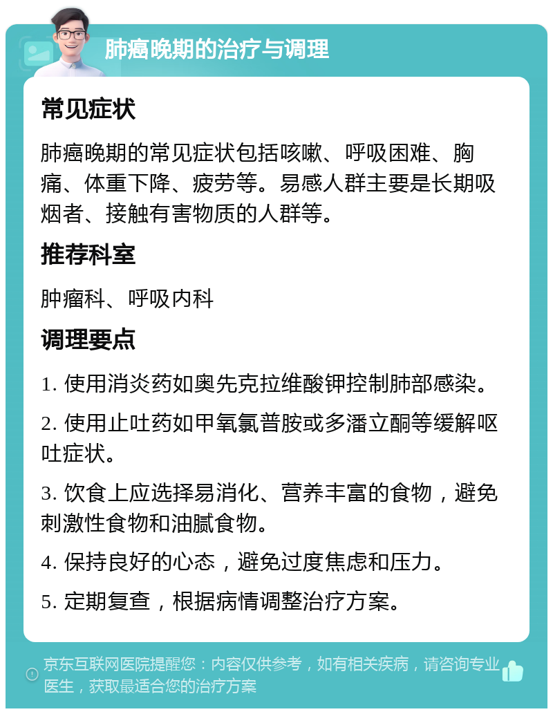 肺癌晚期的治疗与调理 常见症状 肺癌晚期的常见症状包括咳嗽、呼吸困难、胸痛、体重下降、疲劳等。易感人群主要是长期吸烟者、接触有害物质的人群等。 推荐科室 肿瘤科、呼吸内科 调理要点 1. 使用消炎药如奥先克拉维酸钾控制肺部感染。 2. 使用止吐药如甲氧氯普胺或多潘立酮等缓解呕吐症状。 3. 饮食上应选择易消化、营养丰富的食物，避免刺激性食物和油腻食物。 4. 保持良好的心态，避免过度焦虑和压力。 5. 定期复查，根据病情调整治疗方案。