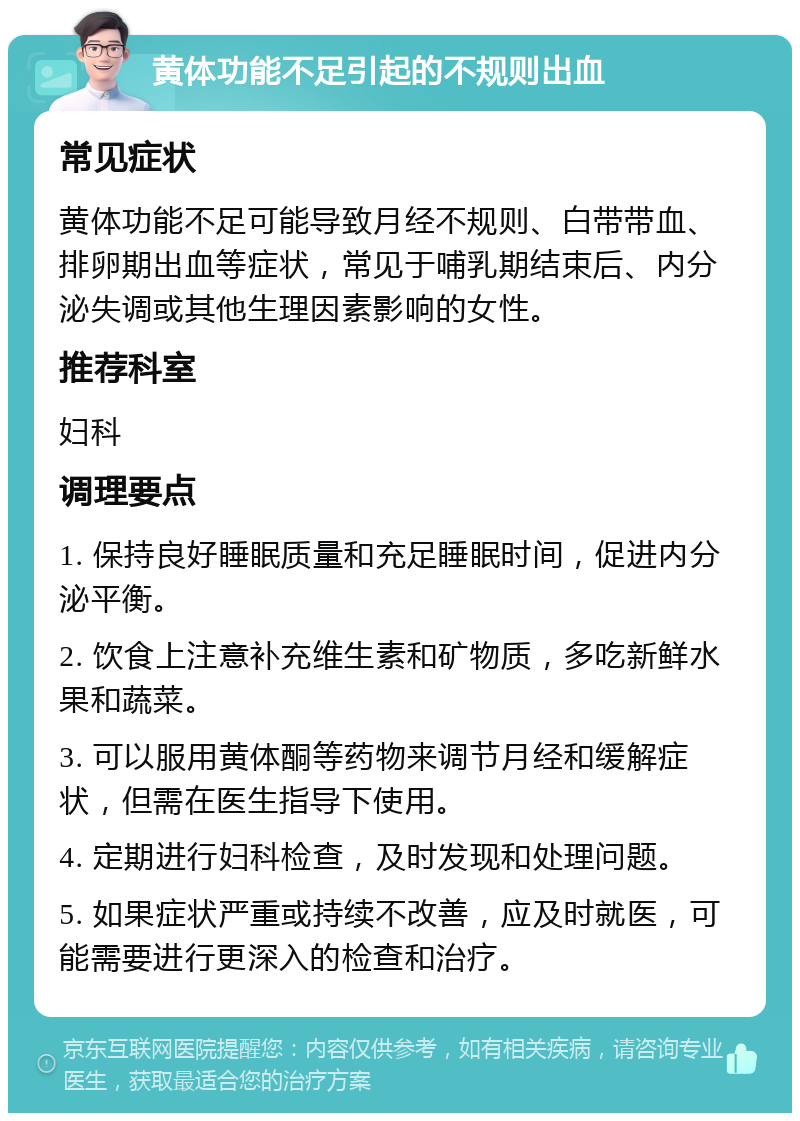 黄体功能不足引起的不规则出血 常见症状 黄体功能不足可能导致月经不规则、白带带血、排卵期出血等症状，常见于哺乳期结束后、内分泌失调或其他生理因素影响的女性。 推荐科室 妇科 调理要点 1. 保持良好睡眠质量和充足睡眠时间，促进内分泌平衡。 2. 饮食上注意补充维生素和矿物质，多吃新鲜水果和蔬菜。 3. 可以服用黄体酮等药物来调节月经和缓解症状，但需在医生指导下使用。 4. 定期进行妇科检查，及时发现和处理问题。 5. 如果症状严重或持续不改善，应及时就医，可能需要进行更深入的检查和治疗。