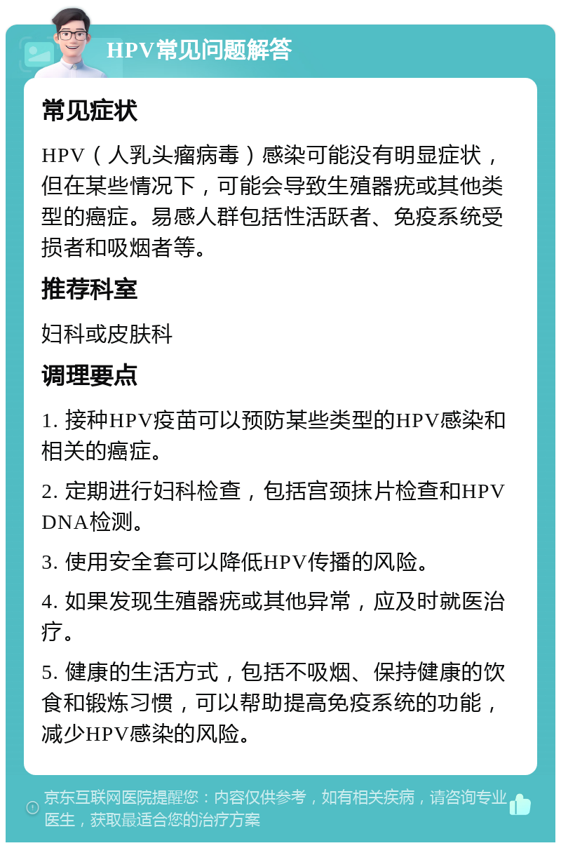 HPV常见问题解答 常见症状 HPV（人乳头瘤病毒）感染可能没有明显症状，但在某些情况下，可能会导致生殖器疣或其他类型的癌症。易感人群包括性活跃者、免疫系统受损者和吸烟者等。 推荐科室 妇科或皮肤科 调理要点 1. 接种HPV疫苗可以预防某些类型的HPV感染和相关的癌症。 2. 定期进行妇科检查，包括宫颈抹片检查和HPV DNA检测。 3. 使用安全套可以降低HPV传播的风险。 4. 如果发现生殖器疣或其他异常，应及时就医治疗。 5. 健康的生活方式，包括不吸烟、保持健康的饮食和锻炼习惯，可以帮助提高免疫系统的功能，减少HPV感染的风险。