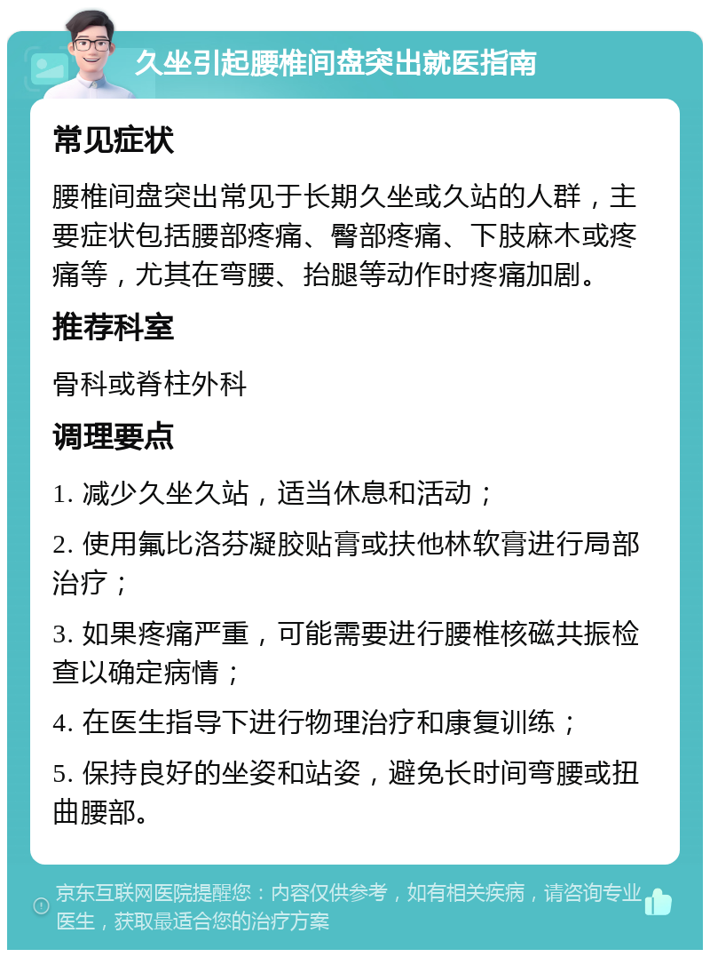 久坐引起腰椎间盘突出就医指南 常见症状 腰椎间盘突出常见于长期久坐或久站的人群，主要症状包括腰部疼痛、臀部疼痛、下肢麻木或疼痛等，尤其在弯腰、抬腿等动作时疼痛加剧。 推荐科室 骨科或脊柱外科 调理要点 1. 减少久坐久站，适当休息和活动； 2. 使用氟比洛芬凝胶贴膏或扶他林软膏进行局部治疗； 3. 如果疼痛严重，可能需要进行腰椎核磁共振检查以确定病情； 4. 在医生指导下进行物理治疗和康复训练； 5. 保持良好的坐姿和站姿，避免长时间弯腰或扭曲腰部。