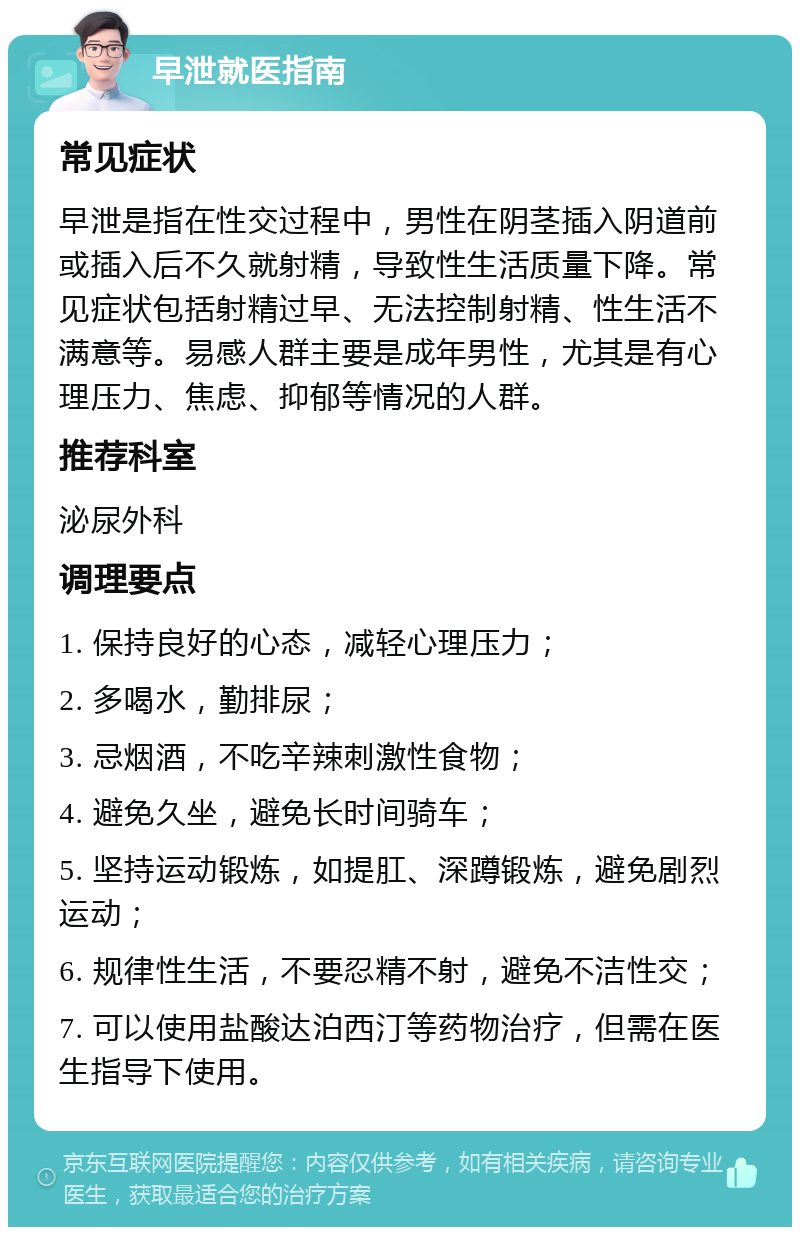 早泄就医指南 常见症状 早泄是指在性交过程中，男性在阴茎插入阴道前或插入后不久就射精，导致性生活质量下降。常见症状包括射精过早、无法控制射精、性生活不满意等。易感人群主要是成年男性，尤其是有心理压力、焦虑、抑郁等情况的人群。 推荐科室 泌尿外科 调理要点 1. 保持良好的心态，减轻心理压力； 2. 多喝水，勤排尿； 3. 忌烟酒，不吃辛辣刺激性食物； 4. 避免久坐，避免长时间骑车； 5. 坚持运动锻炼，如提肛、深蹲锻炼，避免剧烈运动； 6. 规律性生活，不要忍精不射，避免不洁性交； 7. 可以使用盐酸达泊西汀等药物治疗，但需在医生指导下使用。