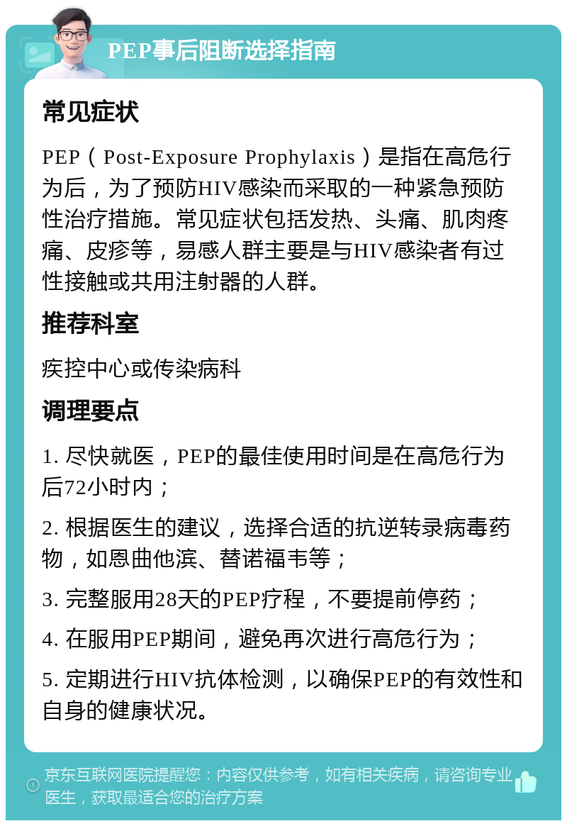 PEP事后阻断选择指南 常见症状 PEP（Post-Exposure Prophylaxis）是指在高危行为后，为了预防HIV感染而采取的一种紧急预防性治疗措施。常见症状包括发热、头痛、肌肉疼痛、皮疹等，易感人群主要是与HIV感染者有过性接触或共用注射器的人群。 推荐科室 疾控中心或传染病科 调理要点 1. 尽快就医，PEP的最佳使用时间是在高危行为后72小时内； 2. 根据医生的建议，选择合适的抗逆转录病毒药物，如恩曲他滨、替诺福韦等； 3. 完整服用28天的PEP疗程，不要提前停药； 4. 在服用PEP期间，避免再次进行高危行为； 5. 定期进行HIV抗体检测，以确保PEP的有效性和自身的健康状况。