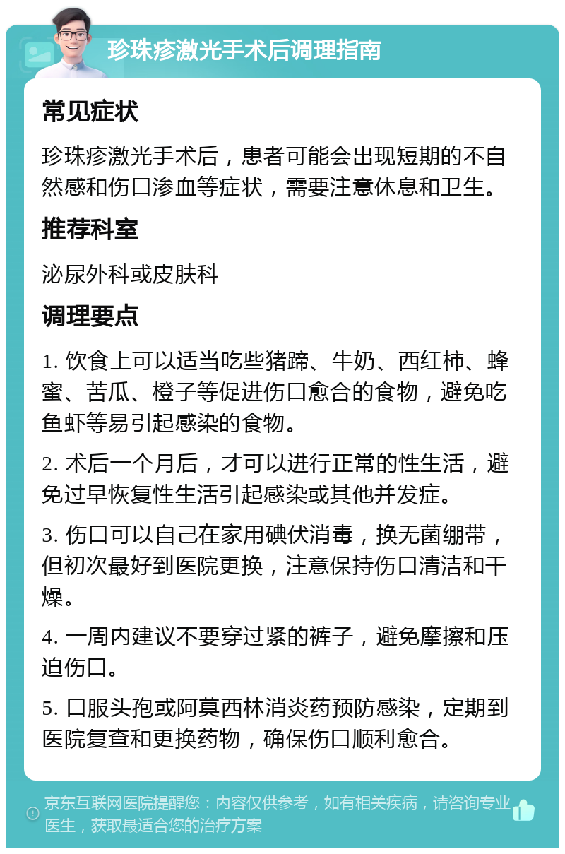 珍珠疹激光手术后调理指南 常见症状 珍珠疹激光手术后，患者可能会出现短期的不自然感和伤口渗血等症状，需要注意休息和卫生。 推荐科室 泌尿外科或皮肤科 调理要点 1. 饮食上可以适当吃些猪蹄、牛奶、西红柿、蜂蜜、苦瓜、橙子等促进伤口愈合的食物，避免吃鱼虾等易引起感染的食物。 2. 术后一个月后，才可以进行正常的性生活，避免过早恢复性生活引起感染或其他并发症。 3. 伤口可以自己在家用碘伏消毒，换无菌绷带，但初次最好到医院更换，注意保持伤口清洁和干燥。 4. 一周内建议不要穿过紧的裤子，避免摩擦和压迫伤口。 5. 口服头孢或阿莫西林消炎药预防感染，定期到医院复查和更换药物，确保伤口顺利愈合。