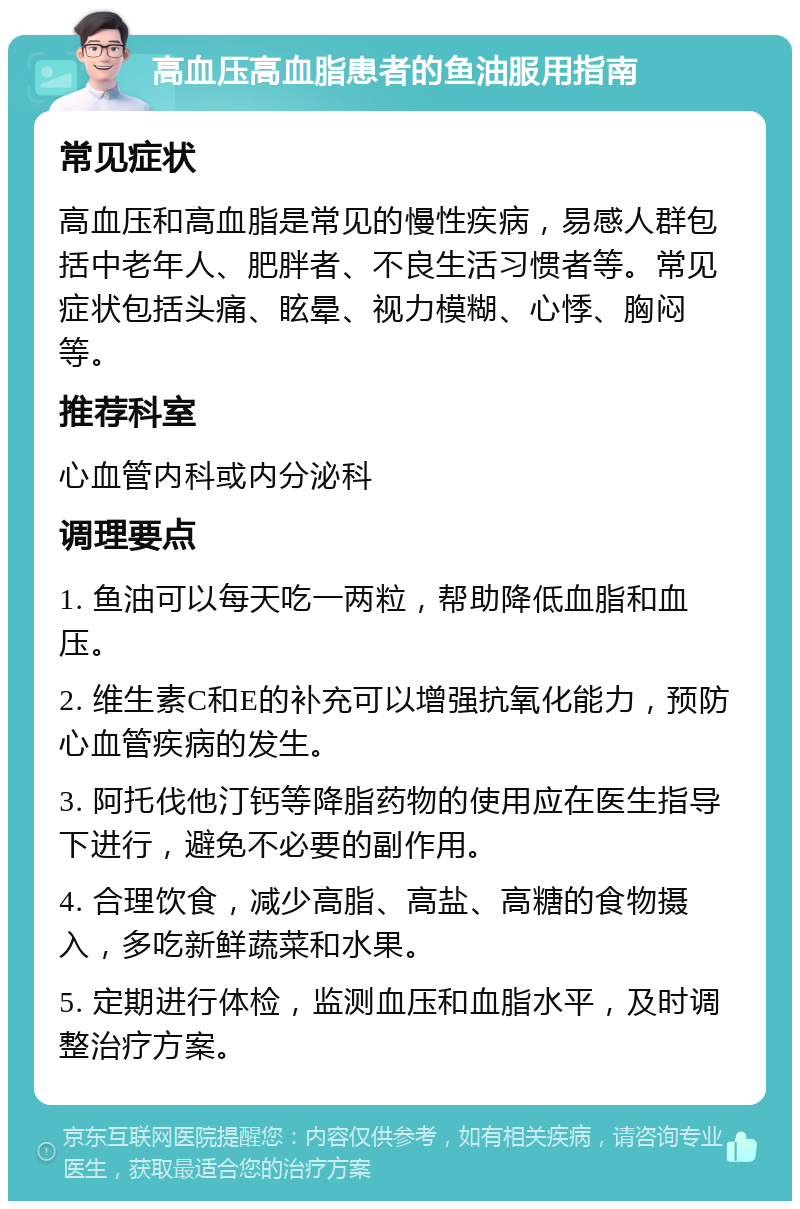 高血压高血脂患者的鱼油服用指南 常见症状 高血压和高血脂是常见的慢性疾病，易感人群包括中老年人、肥胖者、不良生活习惯者等。常见症状包括头痛、眩晕、视力模糊、心悸、胸闷等。 推荐科室 心血管内科或内分泌科 调理要点 1. 鱼油可以每天吃一两粒，帮助降低血脂和血压。 2. 维生素C和E的补充可以增强抗氧化能力，预防心血管疾病的发生。 3. 阿托伐他汀钙等降脂药物的使用应在医生指导下进行，避免不必要的副作用。 4. 合理饮食，减少高脂、高盐、高糖的食物摄入，多吃新鲜蔬菜和水果。 5. 定期进行体检，监测血压和血脂水平，及时调整治疗方案。