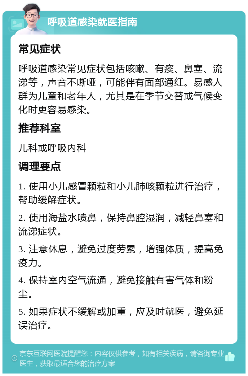 呼吸道感染就医指南 常见症状 呼吸道感染常见症状包括咳嗽、有痰、鼻塞、流涕等，声音不嘶哑，可能伴有面部通红。易感人群为儿童和老年人，尤其是在季节交替或气候变化时更容易感染。 推荐科室 儿科或呼吸内科 调理要点 1. 使用小儿感冒颗粒和小儿肺咳颗粒进行治疗，帮助缓解症状。 2. 使用海盐水喷鼻，保持鼻腔湿润，减轻鼻塞和流涕症状。 3. 注意休息，避免过度劳累，增强体质，提高免疫力。 4. 保持室内空气流通，避免接触有害气体和粉尘。 5. 如果症状不缓解或加重，应及时就医，避免延误治疗。