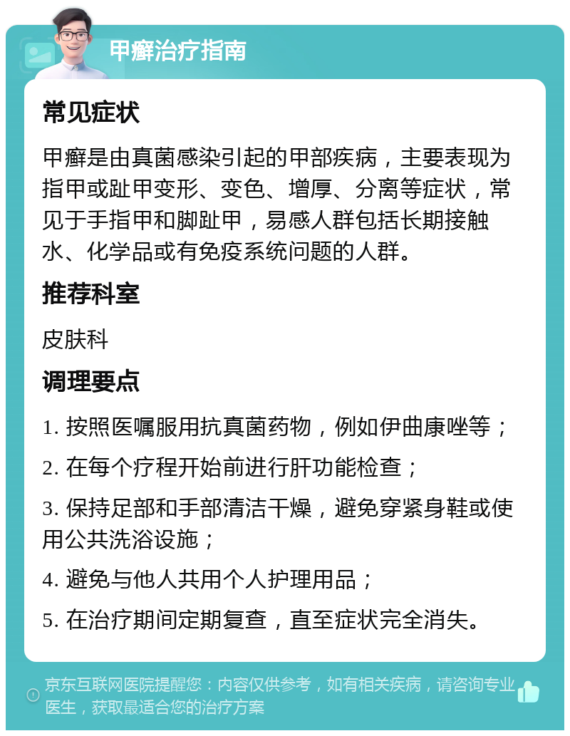 甲癣治疗指南 常见症状 甲癣是由真菌感染引起的甲部疾病，主要表现为指甲或趾甲变形、变色、增厚、分离等症状，常见于手指甲和脚趾甲，易感人群包括长期接触水、化学品或有免疫系统问题的人群。 推荐科室 皮肤科 调理要点 1. 按照医嘱服用抗真菌药物，例如伊曲康唑等； 2. 在每个疗程开始前进行肝功能检查； 3. 保持足部和手部清洁干燥，避免穿紧身鞋或使用公共洗浴设施； 4. 避免与他人共用个人护理用品； 5. 在治疗期间定期复查，直至症状完全消失。