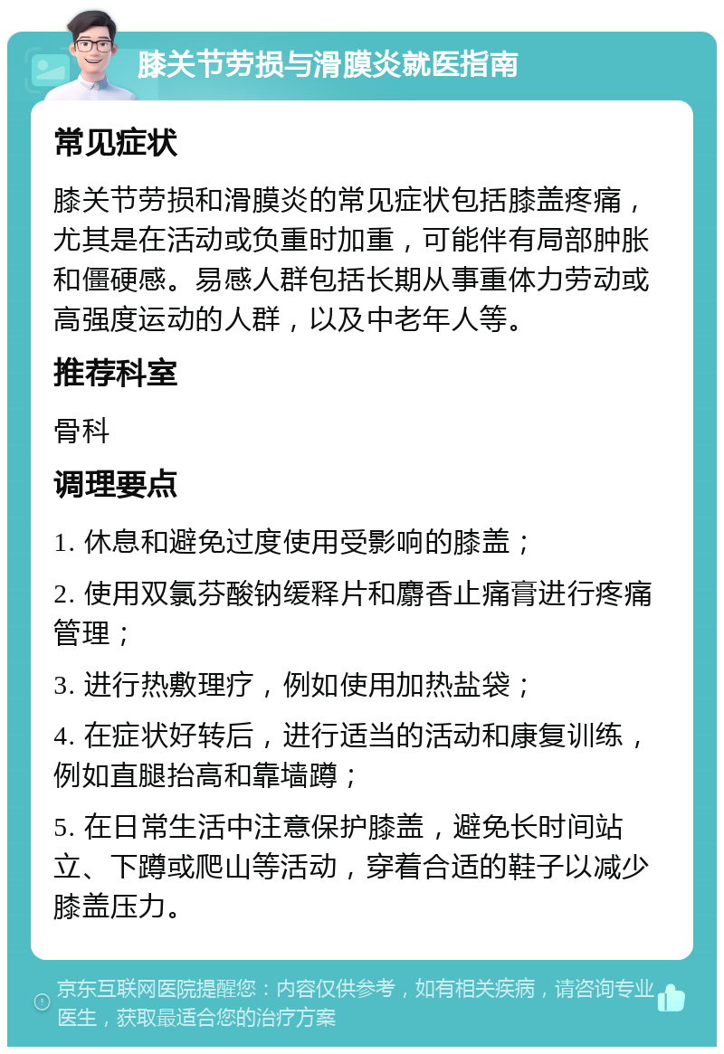 膝关节劳损与滑膜炎就医指南 常见症状 膝关节劳损和滑膜炎的常见症状包括膝盖疼痛，尤其是在活动或负重时加重，可能伴有局部肿胀和僵硬感。易感人群包括长期从事重体力劳动或高强度运动的人群，以及中老年人等。 推荐科室 骨科 调理要点 1. 休息和避免过度使用受影响的膝盖； 2. 使用双氯芬酸钠缓释片和麝香止痛膏进行疼痛管理； 3. 进行热敷理疗，例如使用加热盐袋； 4. 在症状好转后，进行适当的活动和康复训练，例如直腿抬高和靠墙蹲； 5. 在日常生活中注意保护膝盖，避免长时间站立、下蹲或爬山等活动，穿着合适的鞋子以减少膝盖压力。