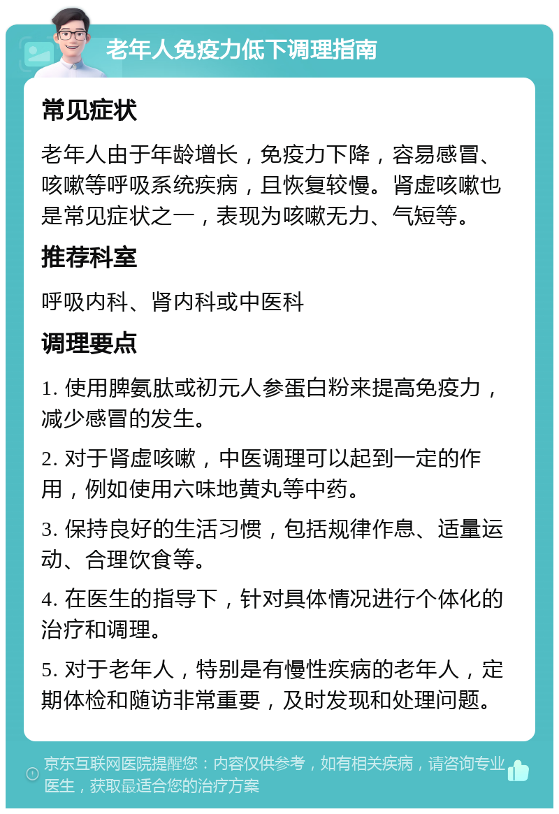 老年人免疫力低下调理指南 常见症状 老年人由于年龄增长，免疫力下降，容易感冒、咳嗽等呼吸系统疾病，且恢复较慢。肾虚咳嗽也是常见症状之一，表现为咳嗽无力、气短等。 推荐科室 呼吸内科、肾内科或中医科 调理要点 1. 使用脾氨肽或初元人参蛋白粉来提高免疫力，减少感冒的发生。 2. 对于肾虚咳嗽，中医调理可以起到一定的作用，例如使用六味地黄丸等中药。 3. 保持良好的生活习惯，包括规律作息、适量运动、合理饮食等。 4. 在医生的指导下，针对具体情况进行个体化的治疗和调理。 5. 对于老年人，特别是有慢性疾病的老年人，定期体检和随访非常重要，及时发现和处理问题。