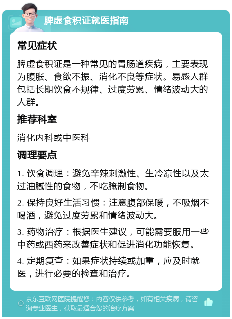 脾虚食积证就医指南 常见症状 脾虚食积证是一种常见的胃肠道疾病，主要表现为腹胀、食欲不振、消化不良等症状。易感人群包括长期饮食不规律、过度劳累、情绪波动大的人群。 推荐科室 消化内科或中医科 调理要点 1. 饮食调理：避免辛辣刺激性、生冷凉性以及太过油腻性的食物，不吃腌制食物。 2. 保持良好生活习惯：注意腹部保暖，不吸烟不喝酒，避免过度劳累和情绪波动大。 3. 药物治疗：根据医生建议，可能需要服用一些中药或西药来改善症状和促进消化功能恢复。 4. 定期复查：如果症状持续或加重，应及时就医，进行必要的检查和治疗。