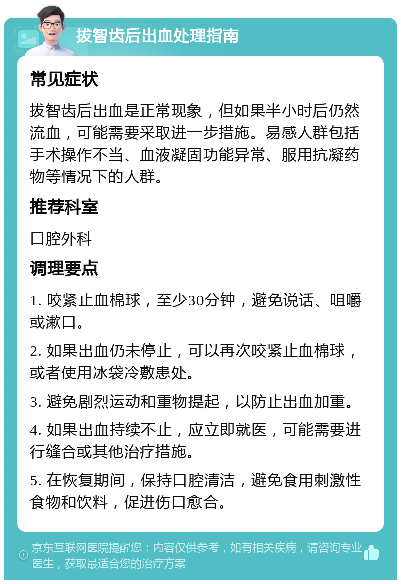 拔智齿后出血处理指南 常见症状 拔智齿后出血是正常现象，但如果半小时后仍然流血，可能需要采取进一步措施。易感人群包括手术操作不当、血液凝固功能异常、服用抗凝药物等情况下的人群。 推荐科室 口腔外科 调理要点 1. 咬紧止血棉球，至少30分钟，避免说话、咀嚼或漱口。 2. 如果出血仍未停止，可以再次咬紧止血棉球，或者使用冰袋冷敷患处。 3. 避免剧烈运动和重物提起，以防止出血加重。 4. 如果出血持续不止，应立即就医，可能需要进行缝合或其他治疗措施。 5. 在恢复期间，保持口腔清洁，避免食用刺激性食物和饮料，促进伤口愈合。