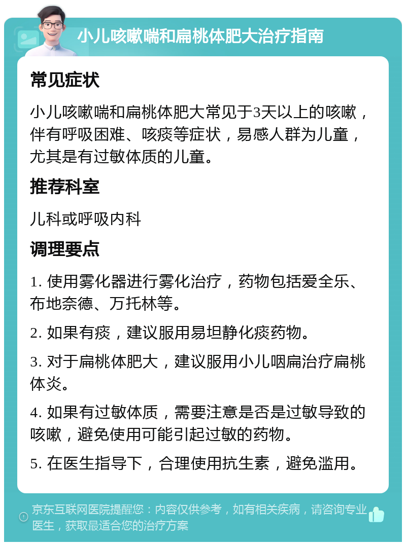 小儿咳嗽喘和扁桃体肥大治疗指南 常见症状 小儿咳嗽喘和扁桃体肥大常见于3天以上的咳嗽，伴有呼吸困难、咳痰等症状，易感人群为儿童，尤其是有过敏体质的儿童。 推荐科室 儿科或呼吸内科 调理要点 1. 使用雾化器进行雾化治疗，药物包括爱全乐、布地奈德、万托林等。 2. 如果有痰，建议服用易坦静化痰药物。 3. 对于扁桃体肥大，建议服用小儿咽扁治疗扁桃体炎。 4. 如果有过敏体质，需要注意是否是过敏导致的咳嗽，避免使用可能引起过敏的药物。 5. 在医生指导下，合理使用抗生素，避免滥用。