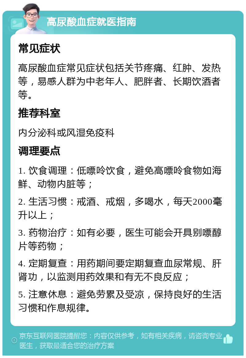 高尿酸血症就医指南 常见症状 高尿酸血症常见症状包括关节疼痛、红肿、发热等，易感人群为中老年人、肥胖者、长期饮酒者等。 推荐科室 内分泌科或风湿免疫科 调理要点 1. 饮食调理：低嘌呤饮食，避免高嘌呤食物如海鲜、动物内脏等； 2. 生活习惯：戒酒、戒烟，多喝水，每天2000毫升以上； 3. 药物治疗：如有必要，医生可能会开具别嘌醇片等药物； 4. 定期复查：用药期间要定期复查血尿常规、肝肾功，以监测用药效果和有无不良反应； 5. 注意休息：避免劳累及受凉，保持良好的生活习惯和作息规律。