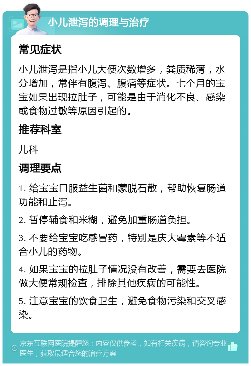 小儿泄泻的调理与治疗 常见症状 小儿泄泻是指小儿大便次数增多，粪质稀薄，水分增加，常伴有腹泻、腹痛等症状。七个月的宝宝如果出现拉肚子，可能是由于消化不良、感染或食物过敏等原因引起的。 推荐科室 儿科 调理要点 1. 给宝宝口服益生菌和蒙脱石散，帮助恢复肠道功能和止泻。 2. 暂停辅食和米糊，避免加重肠道负担。 3. 不要给宝宝吃感冒药，特别是庆大霉素等不适合小儿的药物。 4. 如果宝宝的拉肚子情况没有改善，需要去医院做大便常规检查，排除其他疾病的可能性。 5. 注意宝宝的饮食卫生，避免食物污染和交叉感染。