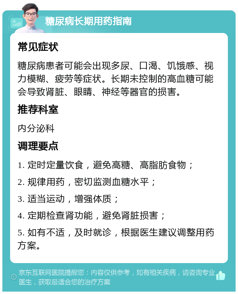 糖尿病长期用药指南 常见症状 糖尿病患者可能会出现多尿、口渴、饥饿感、视力模糊、疲劳等症状。长期未控制的高血糖可能会导致肾脏、眼睛、神经等器官的损害。 推荐科室 内分泌科 调理要点 1. 定时定量饮食，避免高糖、高脂肪食物； 2. 规律用药，密切监测血糖水平； 3. 适当运动，增强体质； 4. 定期检查肾功能，避免肾脏损害； 5. 如有不适，及时就诊，根据医生建议调整用药方案。