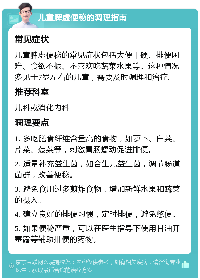 儿童脾虚便秘的调理指南 常见症状 儿童脾虚便秘的常见症状包括大便干硬、排便困难、食欲不振、不喜欢吃蔬菜水果等。这种情况多见于7岁左右的儿童，需要及时调理和治疗。 推荐科室 儿科或消化内科 调理要点 1. 多吃膳食纤维含量高的食物，如萝卜、白菜、芹菜、菠菜等，刺激胃肠蠕动促进排便。 2. 适量补充益生菌，如合生元益生菌，调节肠道菌群，改善便秘。 3. 避免食用过多煎炸食物，增加新鲜水果和蔬菜的摄入。 4. 建立良好的排便习惯，定时排便，避免憋便。 5. 如果便秘严重，可以在医生指导下使用甘油开塞露等辅助排便的药物。