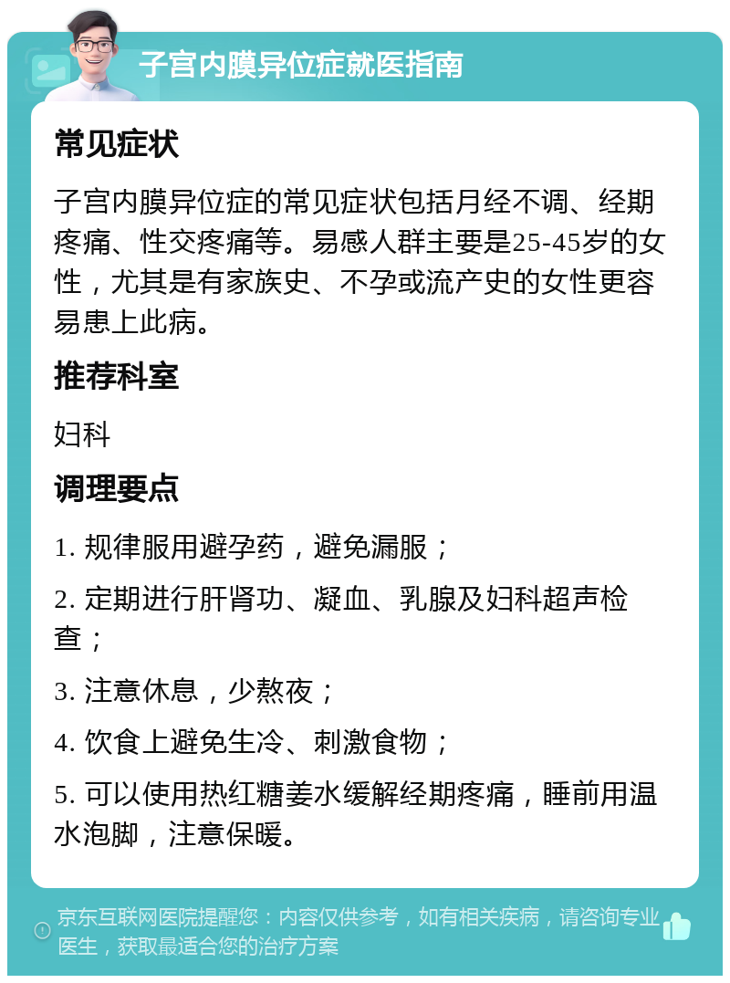 子宫内膜异位症就医指南 常见症状 子宫内膜异位症的常见症状包括月经不调、经期疼痛、性交疼痛等。易感人群主要是25-45岁的女性，尤其是有家族史、不孕或流产史的女性更容易患上此病。 推荐科室 妇科 调理要点 1. 规律服用避孕药，避免漏服； 2. 定期进行肝肾功、凝血、乳腺及妇科超声检查； 3. 注意休息，少熬夜； 4. 饮食上避免生冷、刺激食物； 5. 可以使用热红糖姜水缓解经期疼痛，睡前用温水泡脚，注意保暖。