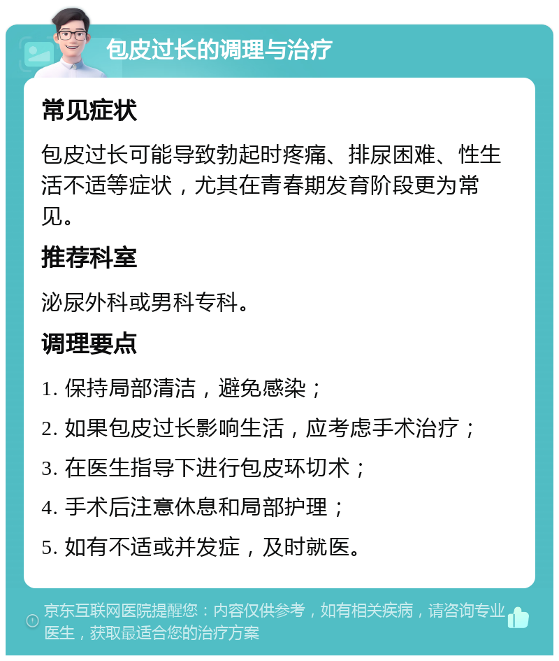 包皮过长的调理与治疗 常见症状 包皮过长可能导致勃起时疼痛、排尿困难、性生活不适等症状，尤其在青春期发育阶段更为常见。 推荐科室 泌尿外科或男科专科。 调理要点 1. 保持局部清洁，避免感染； 2. 如果包皮过长影响生活，应考虑手术治疗； 3. 在医生指导下进行包皮环切术； 4. 手术后注意休息和局部护理； 5. 如有不适或并发症，及时就医。