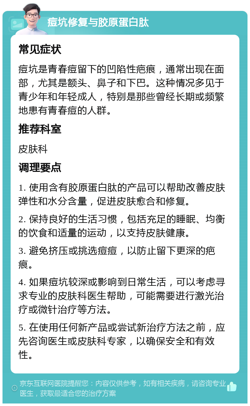 痘坑修复与胶原蛋白肽 常见症状 痘坑是青春痘留下的凹陷性疤痕，通常出现在面部，尤其是额头、鼻子和下巴。这种情况多见于青少年和年轻成人，特别是那些曾经长期或频繁地患有青春痘的人群。 推荐科室 皮肤科 调理要点 1. 使用含有胶原蛋白肽的产品可以帮助改善皮肤弹性和水分含量，促进皮肤愈合和修复。 2. 保持良好的生活习惯，包括充足的睡眠、均衡的饮食和适量的运动，以支持皮肤健康。 3. 避免挤压或挑选痘痘，以防止留下更深的疤痕。 4. 如果痘坑较深或影响到日常生活，可以考虑寻求专业的皮肤科医生帮助，可能需要进行激光治疗或微针治疗等方法。 5. 在使用任何新产品或尝试新治疗方法之前，应先咨询医生或皮肤科专家，以确保安全和有效性。