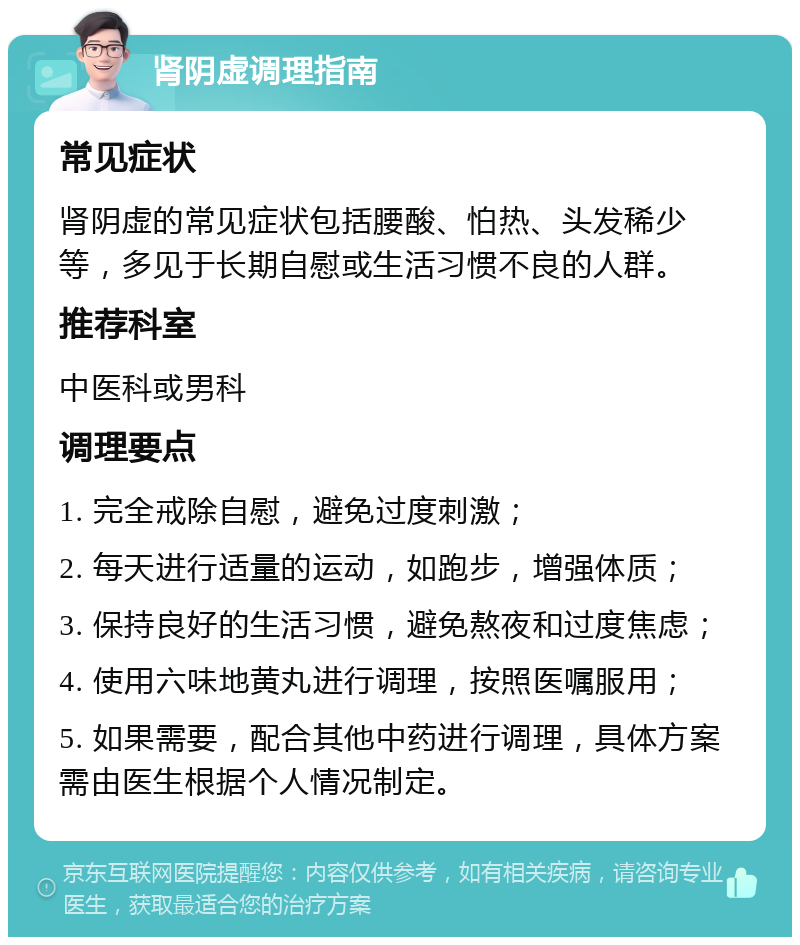 肾阴虚调理指南 常见症状 肾阴虚的常见症状包括腰酸、怕热、头发稀少等，多见于长期自慰或生活习惯不良的人群。 推荐科室 中医科或男科 调理要点 1. 完全戒除自慰，避免过度刺激； 2. 每天进行适量的运动，如跑步，增强体质； 3. 保持良好的生活习惯，避免熬夜和过度焦虑； 4. 使用六味地黄丸进行调理，按照医嘱服用； 5. 如果需要，配合其他中药进行调理，具体方案需由医生根据个人情况制定。