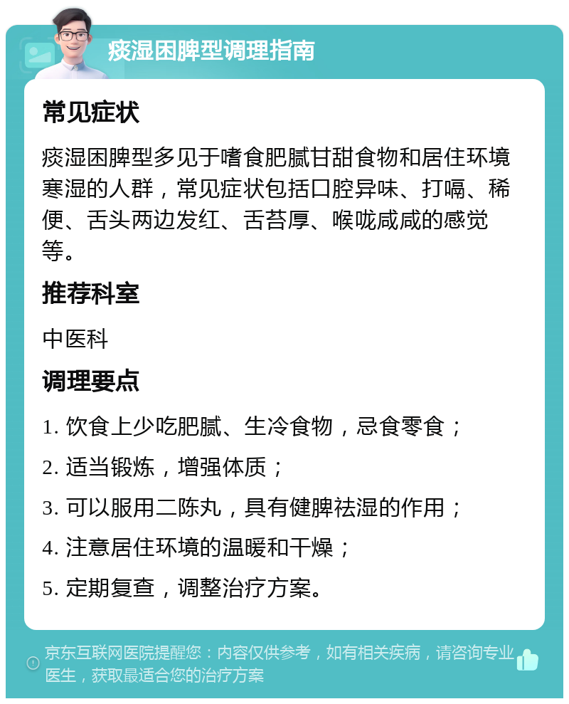 痰湿困脾型调理指南 常见症状 痰湿困脾型多见于嗜食肥腻甘甜食物和居住环境寒湿的人群，常见症状包括口腔异味、打嗝、稀便、舌头两边发红、舌苔厚、喉咙咸咸的感觉等。 推荐科室 中医科 调理要点 1. 饮食上少吃肥腻、生冷食物，忌食零食； 2. 适当锻炼，增强体质； 3. 可以服用二陈丸，具有健脾祛湿的作用； 4. 注意居住环境的温暖和干燥； 5. 定期复查，调整治疗方案。