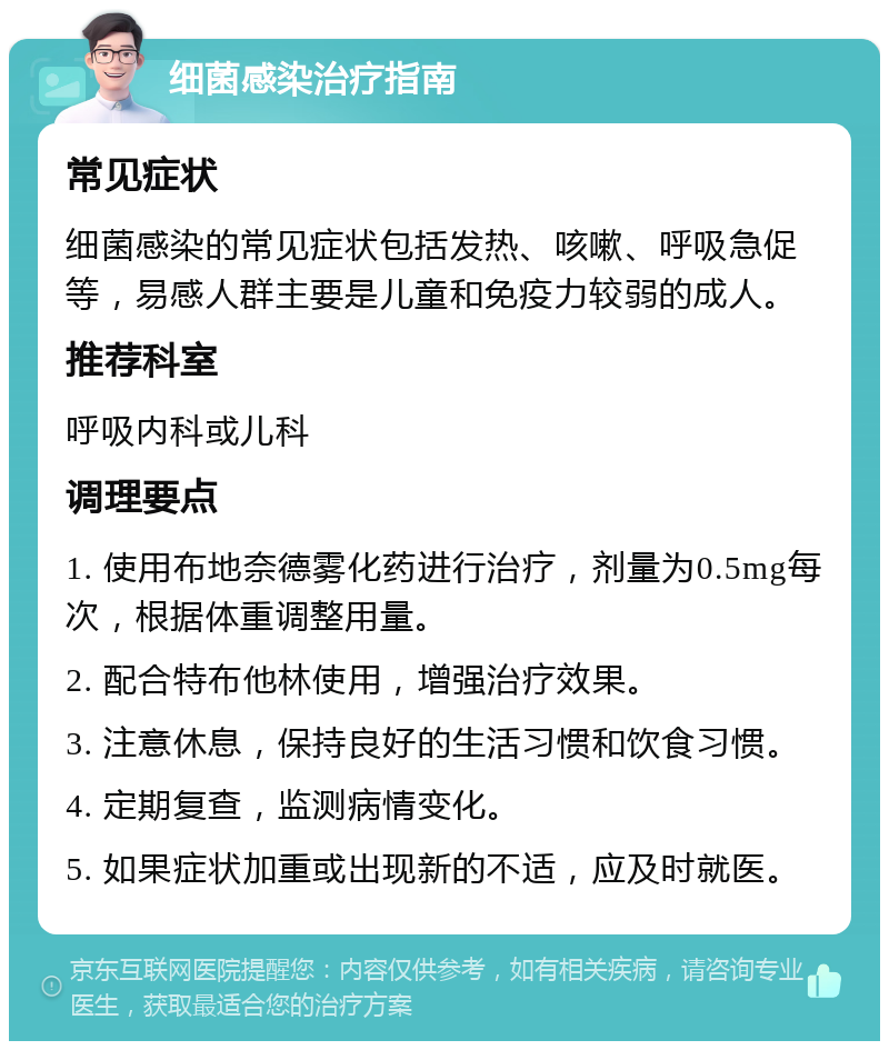 细菌感染治疗指南 常见症状 细菌感染的常见症状包括发热、咳嗽、呼吸急促等，易感人群主要是儿童和免疫力较弱的成人。 推荐科室 呼吸内科或儿科 调理要点 1. 使用布地奈德雾化药进行治疗，剂量为0.5mg每次，根据体重调整用量。 2. 配合特布他林使用，增强治疗效果。 3. 注意休息，保持良好的生活习惯和饮食习惯。 4. 定期复查，监测病情变化。 5. 如果症状加重或出现新的不适，应及时就医。