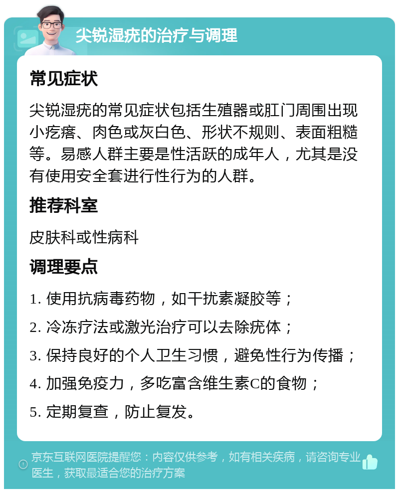 尖锐湿疣的治疗与调理 常见症状 尖锐湿疣的常见症状包括生殖器或肛门周围出现小疙瘩、肉色或灰白色、形状不规则、表面粗糙等。易感人群主要是性活跃的成年人，尤其是没有使用安全套进行性行为的人群。 推荐科室 皮肤科或性病科 调理要点 1. 使用抗病毒药物，如干扰素凝胶等； 2. 冷冻疗法或激光治疗可以去除疣体； 3. 保持良好的个人卫生习惯，避免性行为传播； 4. 加强免疫力，多吃富含维生素C的食物； 5. 定期复查，防止复发。