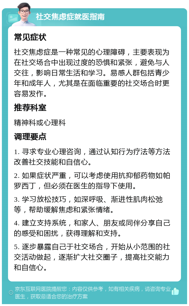 社交焦虑症就医指南 常见症状 社交焦虑症是一种常见的心理障碍，主要表现为在社交场合中出现过度的恐惧和紧张，避免与人交往，影响日常生活和学习。易感人群包括青少年和成年人，尤其是在面临重要的社交场合时更容易发作。 推荐科室 精神科或心理科 调理要点 1. 寻求专业心理咨询，通过认知行为疗法等方法改善社交技能和自信心。 2. 如果症状严重，可以考虑使用抗抑郁药物如帕罗西丁，但必须在医生的指导下使用。 3. 学习放松技巧，如深呼吸、渐进性肌肉松弛等，帮助缓解焦虑和紧张情绪。 4. 建立支持系统，和家人、朋友或同伴分享自己的感受和困扰，获得理解和支持。 5. 逐步暴露自己于社交场合，开始从小范围的社交活动做起，逐渐扩大社交圈子，提高社交能力和自信心。