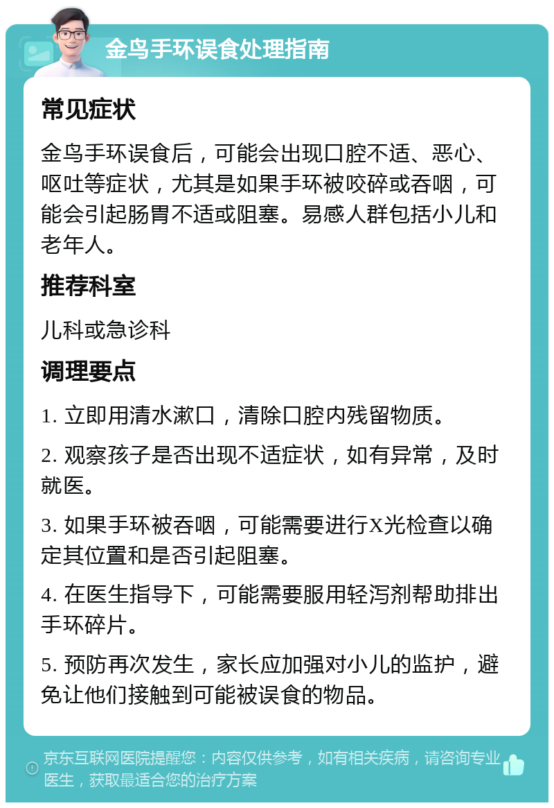 金鸟手环误食处理指南 常见症状 金鸟手环误食后，可能会出现口腔不适、恶心、呕吐等症状，尤其是如果手环被咬碎或吞咽，可能会引起肠胃不适或阻塞。易感人群包括小儿和老年人。 推荐科室 儿科或急诊科 调理要点 1. 立即用清水漱口，清除口腔内残留物质。 2. 观察孩子是否出现不适症状，如有异常，及时就医。 3. 如果手环被吞咽，可能需要进行X光检查以确定其位置和是否引起阻塞。 4. 在医生指导下，可能需要服用轻泻剂帮助排出手环碎片。 5. 预防再次发生，家长应加强对小儿的监护，避免让他们接触到可能被误食的物品。