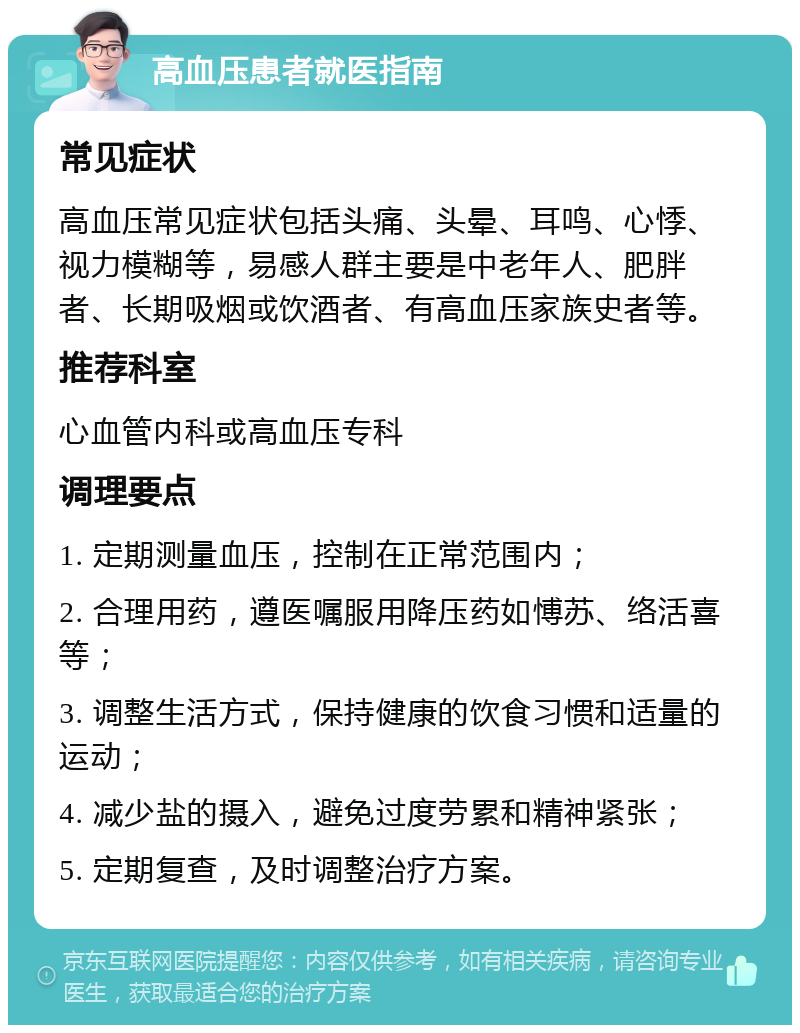 高血压患者就医指南 常见症状 高血压常见症状包括头痛、头晕、耳鸣、心悸、视力模糊等，易感人群主要是中老年人、肥胖者、长期吸烟或饮酒者、有高血压家族史者等。 推荐科室 心血管内科或高血压专科 调理要点 1. 定期测量血压，控制在正常范围内； 2. 合理用药，遵医嘱服用降压药如愽苏、络活喜等； 3. 调整生活方式，保持健康的饮食习惯和适量的运动； 4. 减少盐的摄入，避免过度劳累和精神紧张； 5. 定期复查，及时调整治疗方案。