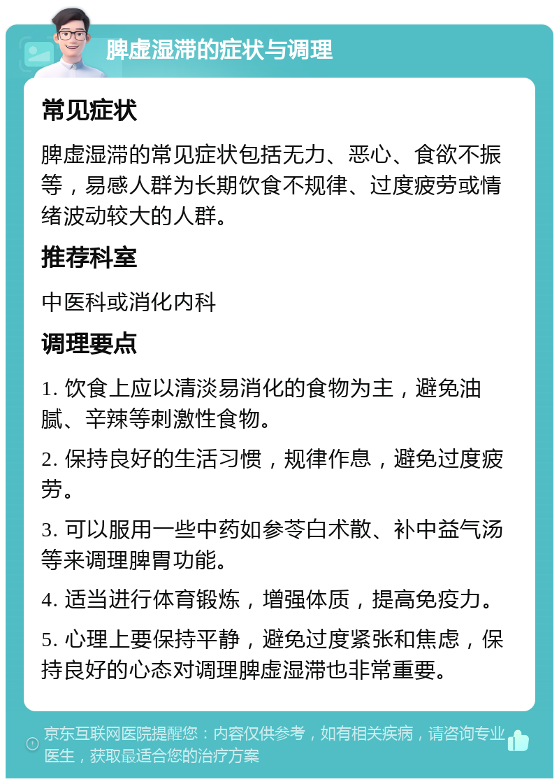 脾虚湿滞的症状与调理 常见症状 脾虚湿滞的常见症状包括无力、恶心、食欲不振等，易感人群为长期饮食不规律、过度疲劳或情绪波动较大的人群。 推荐科室 中医科或消化内科 调理要点 1. 饮食上应以清淡易消化的食物为主，避免油腻、辛辣等刺激性食物。 2. 保持良好的生活习惯，规律作息，避免过度疲劳。 3. 可以服用一些中药如参苓白术散、补中益气汤等来调理脾胃功能。 4. 适当进行体育锻炼，增强体质，提高免疫力。 5. 心理上要保持平静，避免过度紧张和焦虑，保持良好的心态对调理脾虚湿滞也非常重要。