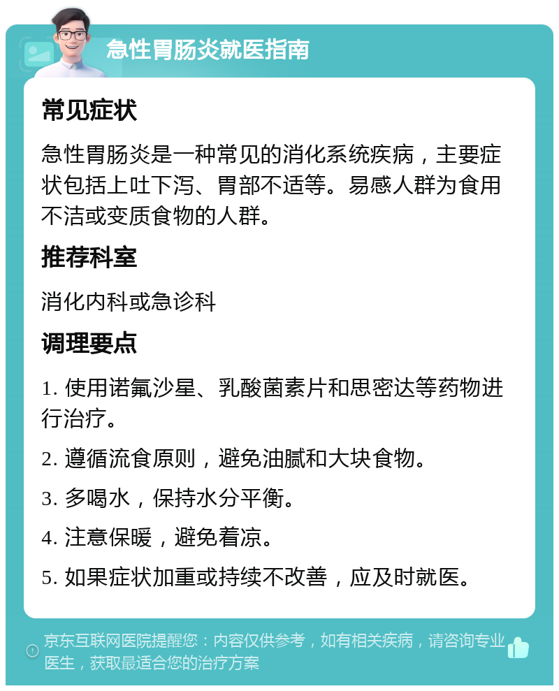 急性胃肠炎就医指南 常见症状 急性胃肠炎是一种常见的消化系统疾病，主要症状包括上吐下泻、胃部不适等。易感人群为食用不洁或变质食物的人群。 推荐科室 消化内科或急诊科 调理要点 1. 使用诺氟沙星、乳酸菌素片和思密达等药物进行治疗。 2. 遵循流食原则，避免油腻和大块食物。 3. 多喝水，保持水分平衡。 4. 注意保暖，避免着凉。 5. 如果症状加重或持续不改善，应及时就医。