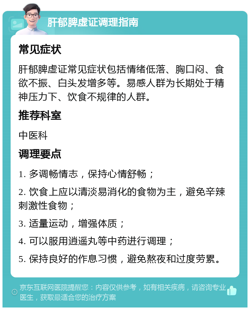 肝郁脾虚证调理指南 常见症状 肝郁脾虚证常见症状包括情绪低落、胸口闷、食欲不振、白头发增多等。易感人群为长期处于精神压力下、饮食不规律的人群。 推荐科室 中医科 调理要点 1. 多调畅情志，保持心情舒畅； 2. 饮食上应以清淡易消化的食物为主，避免辛辣刺激性食物； 3. 适量运动，增强体质； 4. 可以服用逍遥丸等中药进行调理； 5. 保持良好的作息习惯，避免熬夜和过度劳累。