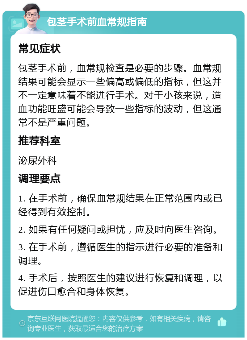 包茎手术前血常规指南 常见症状 包茎手术前，血常规检查是必要的步骤。血常规结果可能会显示一些偏高或偏低的指标，但这并不一定意味着不能进行手术。对于小孩来说，造血功能旺盛可能会导致一些指标的波动，但这通常不是严重问题。 推荐科室 泌尿外科 调理要点 1. 在手术前，确保血常规结果在正常范围内或已经得到有效控制。 2. 如果有任何疑问或担忧，应及时向医生咨询。 3. 在手术前，遵循医生的指示进行必要的准备和调理。 4. 手术后，按照医生的建议进行恢复和调理，以促进伤口愈合和身体恢复。